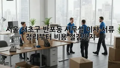 서울 서초구 반포동 사무실 이사, 서류 정리부터 비용 절감까지!